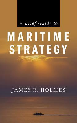 A Brief Guide to Maritime Strategy by James R. Holmes