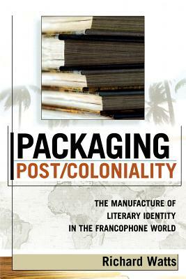 Packaging Post/Coloniality: The Manufacture of Literary Identity in the Francophone World by Richard Watts