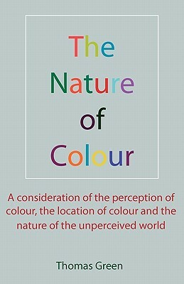 The Nature of Colour: A consideration of the perception of colour, the location of colour and the nature of the unperceived world by Thomas Green