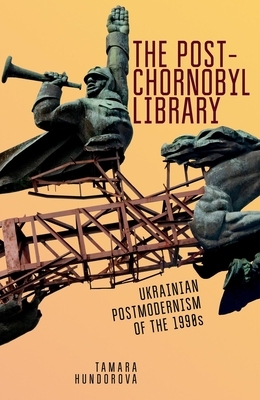 The Post-Chornobyl Library: Ukrainian Postmodernism of the 1990s by Tamara Hundorova