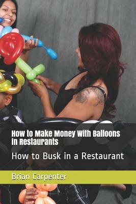 How to Make Money With Balloons in Restaurants: How to Busk in a Restaurant by Brian Carpenter