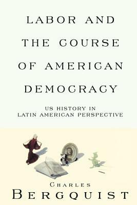 Labor and the Course of American Democracy: Us History in Latin American Perspective by Charles Bergquist