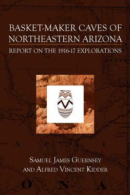 Basket-Maker Caves of Northeastern Arizona: Report on the Explorations, 1916-17 by Samuel James Guernsey, Alfred Vincent Kidder