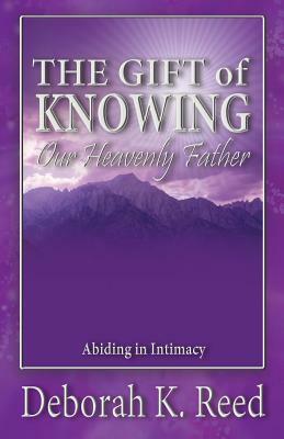 THE GIFT of KNOWING Our Heavenly Father: Abiding in Intimacy by Deborah Reed