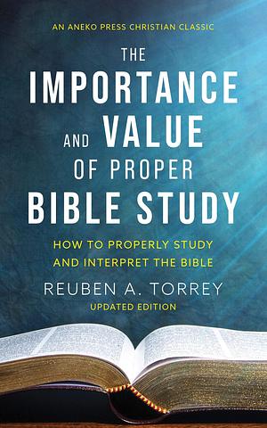 The Importance and Value of Proper Bible Study: How to Properly Study and Interpret the Bible Updated and Annotated by Reuben A. Torrey, Reuben A. Torrey