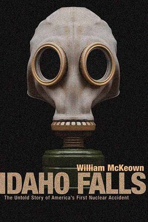 Idaho Falls: The Untold Story of America's First Nuclear Accident by William McKeown