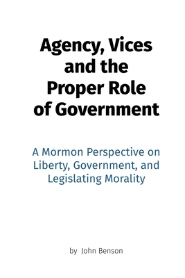 Agency, Vices and the Proper Role of Government: A Mormon Perspective on Liberty, Government, and Legislating Morality by John Benson