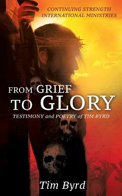 From Grief to Glory: Testimony and Poetry of Tim Byrd by Tim Byrd