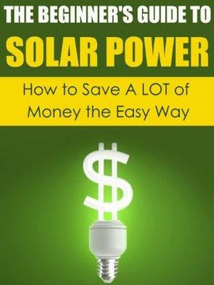 The Beginner's Guide to Solar Power: How to Save A LOT of Money the Easy Way by Dwayne Brown