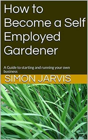 How to Become a Self Employed Gardener: A Guide to starting and running your own business by Simon Jarvis