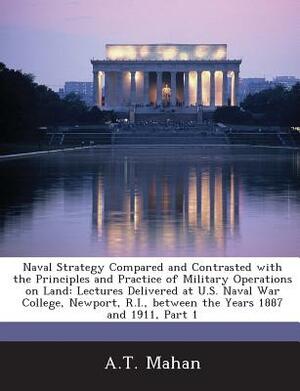 Naval Strategy Compared and Contrasted with the Principles and Practice of Military Operations on Land: Lectures Delivered at U.S. Naval War College, by A. T. Mahan