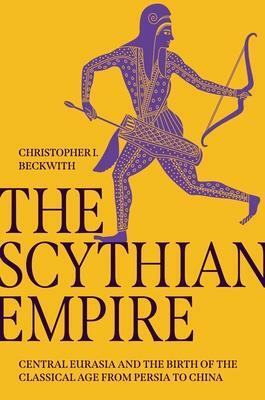 The Scythian Empire: Central Eurasia and the Birth of the Classical Age from Persia to China by Christopher I Beckwith