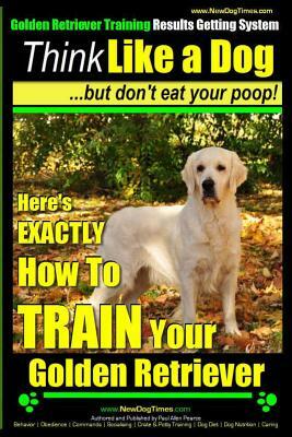 Golden Retriever Training - Results Getting System - Think Like a Dog But Don't Eat Your Poop!: Here's EXACTLY How To TRAIN Your Golden Retriever by Paul Allen Pearce