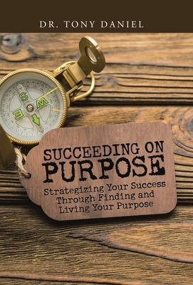 Succeeding on Purpose: Strategizing Your Success Through Finding and Living Your Purpose by Tony Daniel