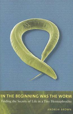 In the Beginning Was the Worm: Finding the Secrets of Life in a Tiny Hermaphrodite by Andrew Brown