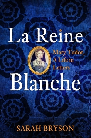 La Reine Blanche: Mary Tudor, a Life in Letters by Sarah Bryson