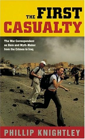 The First Casualty: The War Correspondent as Hero & Myth-maker from the Crimea to Iraq by Phillip Knightley
