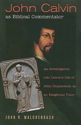 John Calvin as Biblical Commentator: An Investigation Into Calvin's Use of John Chrysostom as an Exegetical Tutor by John R. Walchenbach