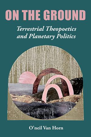 On the Ground. Terrestrial Theopoetics and Planetary Politics by O'Neil Van Horn