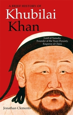 A Brief History of Khubilai Khan: Lord of Xanadu, Founder of the Yuan Dynasty, Emperor of China by Jonathan Clements