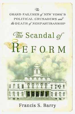 The Scandal of Reform: The Grand Failures of New York's Political Crusaders and the Death of Nonpartisanship by Francis S. Barry