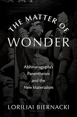 The Matter of Wonder: Abhinavagupta's Panentheism and the New Materialism by Loriliai Biernacki