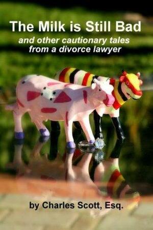 THE MILK IS STILL BAD - And Other Cautionary Tales From A Divorce Lawyer by Charles E. Scott