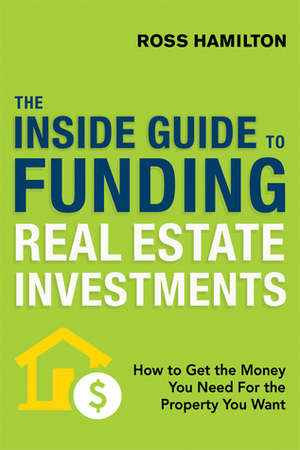 The Inside Guide to Funding Real Estate Investments: How to Get the Money You Need for the Property You Want by Ross Hamilton