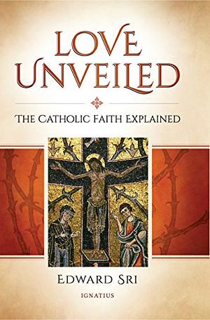 Love Unveiled: The Catholic Faith Explained by Edward Sri