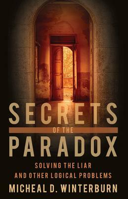 Secrets of the Paradox: Solving the Liar and Other Logical Problems by Micheal D. Winterburn