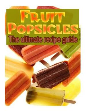Fruit Popsicles: The Ultimate Recipe Guide - Over 30 Healthy & Homemade Recipes by Jackson Crawford