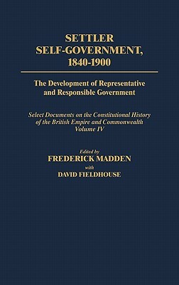Settler Self-Government 1840-1900: The Development of Representative and Responsible Government; Select Documents on the Constitutional History of the by Frederick Madden, David Fieldhouse