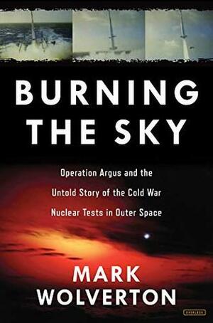 Burning the Sky: Operation Argus and the Untold Story of the Cold War Nuclear Tests in Outer Space by Mark Wolverton