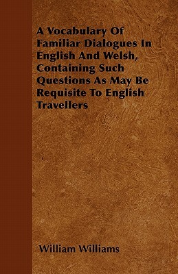 A Vocabulary Of Familiar Dialogues In English And Welsh, Containing Such Questions As May Be Requisite To English Travellers by William Williams