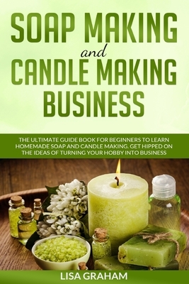 Soap Making and Candle Making Business: The Ultimate Guide Book For Beginners To Learn Homemade Soap And Candle Making. Get Hipped On The Ideas Of Tur by Lisa Graham