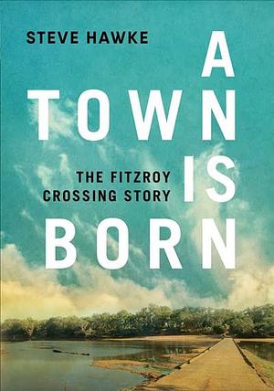 A Town Is Born: The Fitzroy Crossing Story by Steve Hawke