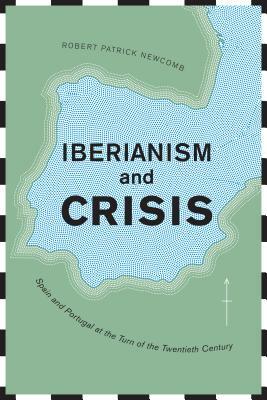 Iberianism and Crisis: Spain and Portugal at the Turn of the Twentieth Century by Robert Patrick Newcomb