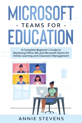 Microsoft Teams for Education: A Complete Beginner's Guide to Mastering Office 365 and Microsoft Teams for Online Learning and Classroom Management by Annie Stevens