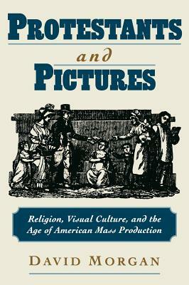 Protestants and Pictures: Religion, Visual Culture, and the Age of American Mass Production by David Morgan
