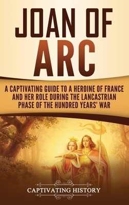 Joan of Arc: A Captivating Guide to a Heroine of France and Her Role During the Lancastrian Phase of the Hundred Years' War by Captivating History