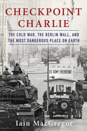 Checkpoint Charlie: The Cold War, The Berlin Wall, and the Most Dangerous Place On Earth by Iain MacGregor