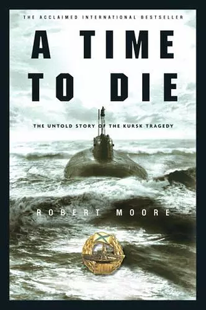 A Time to Die: The Untold Story of the Kursk Tragedy by Robert Moore