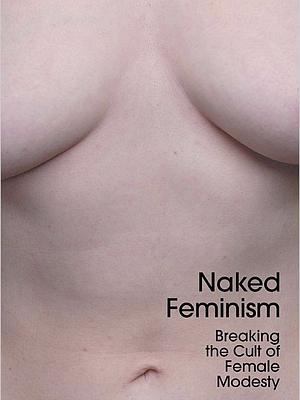 Naked Feminism: Breaking the Cult of Female Modesty by Victoria Bateman