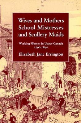 Wives and Mothers, School Mistresses and Scullery Maids: Working Women in Upper Canada, 1790-1840 by Elizabeth Jane Errington