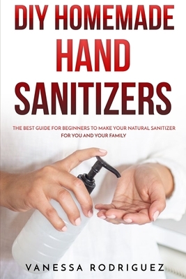 DIY Homemade Hand Sanitizers: The Best Guide for Beginners to Make Your Natural Sanitizer for You and Your Family by Vanessa Rodriguez