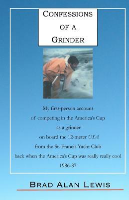 Confessions of a Grinder: My first-person account of competing in the America's Cup as a grinder on board the 12-meter USA from the St. Francis by Brad Alan Lewis