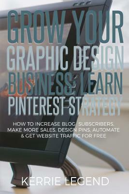 Grow Your Graphic Design Business: Learn Pinterest Strategy: How to Increase Blog Subscribers, Make More Sales, Design Pins, Automate & Get Website Tr by Kerrie Legend