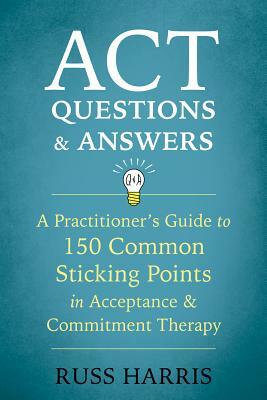 ACT Questions and Answers: A Practitioner's Guide to 150 Common Sticking Points in Acceptance and Commitment Therapy by Russ Harris