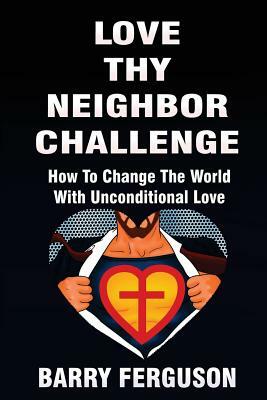 Love Thy Neighbor Challenge: How To Change The World With Unconditional Love by Barry Ferguson