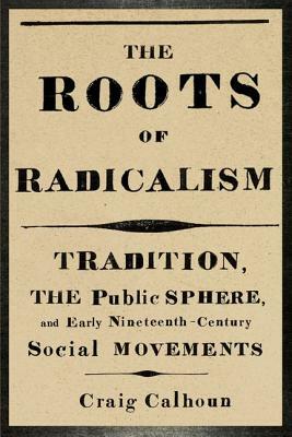 The Roots of Radicalism: Tradition, the Public Sphere, and Early Nineteenth-Century Social Movements by Craig Calhoun